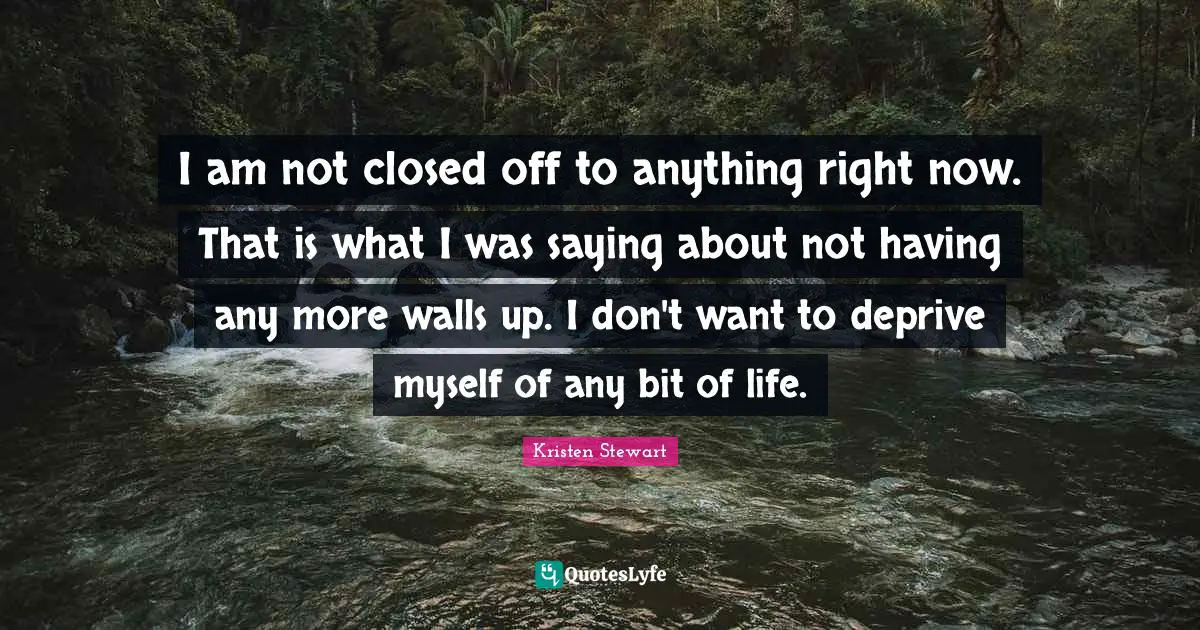 I am not closed off to anything right now. That is what I was saying about not having any more walls up. I don't want to deprive myself of any bit of life.