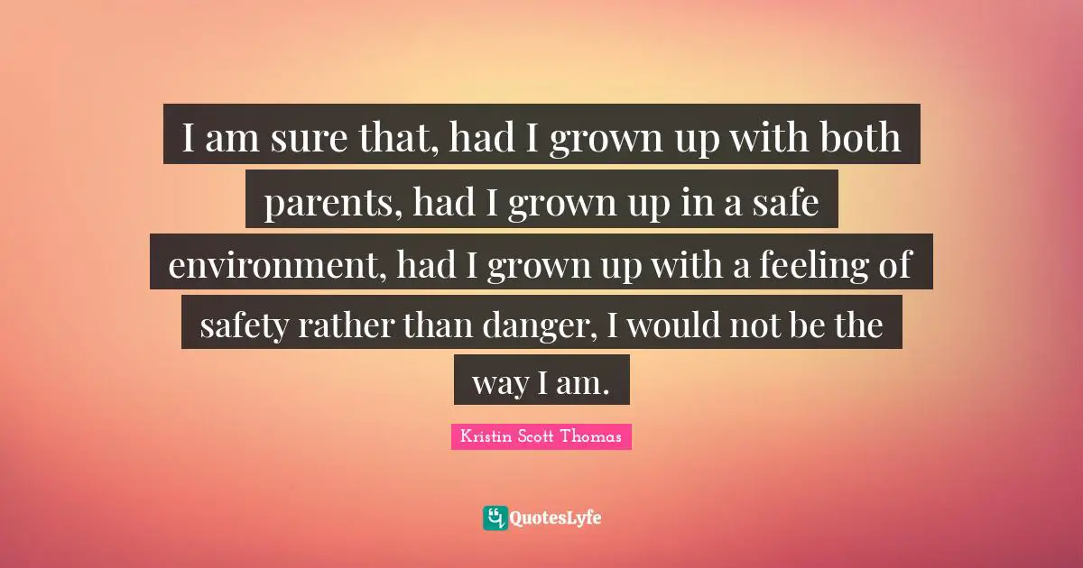 I am sure that, had I grown up with both parents, had I grown up in a safe environment, had I grown up with a feeling of safety rather than danger, I would not be the way I am.