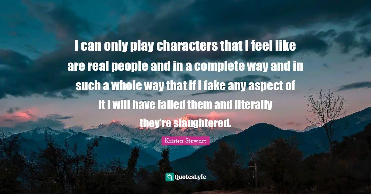 I can only play characters that I feel like are real people and in a complete way and in such a whole way that if I fake any aspect of it I will have failed them and literally they're slaughtered.