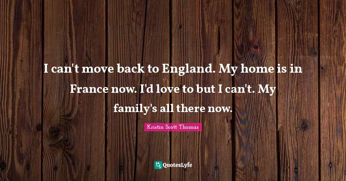 I can't move back to England. My home is in France now. I'd love to but I can't. My family's all there now.