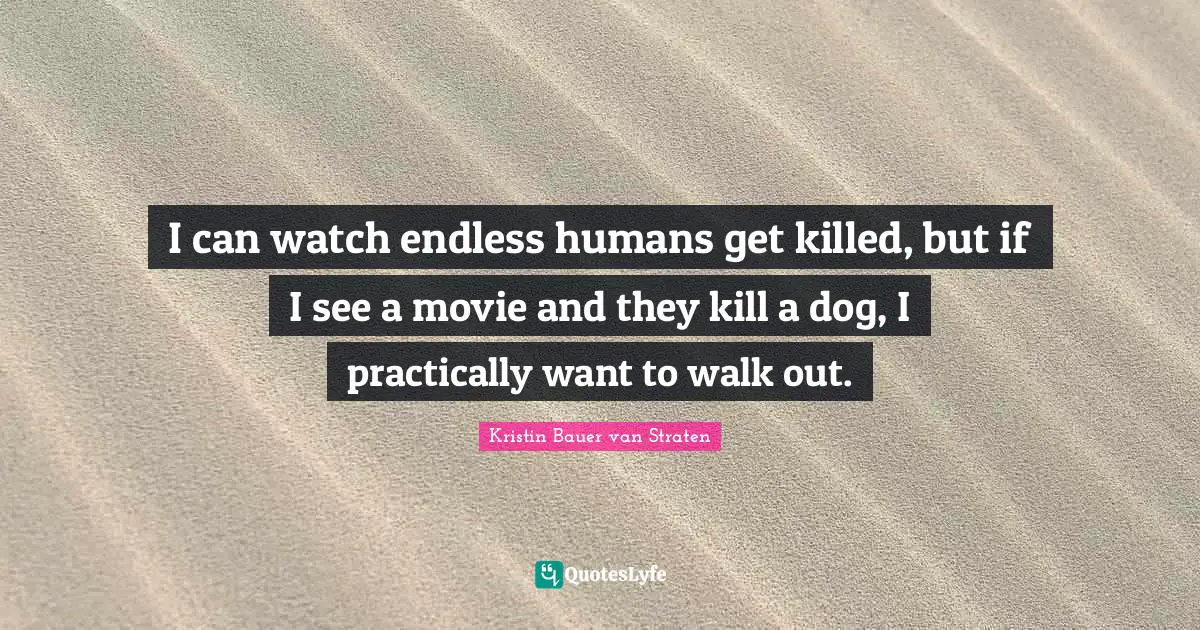 I can watch endless humans get killed, but if I see a movie and they kill a dog, I practically want to walk out.
