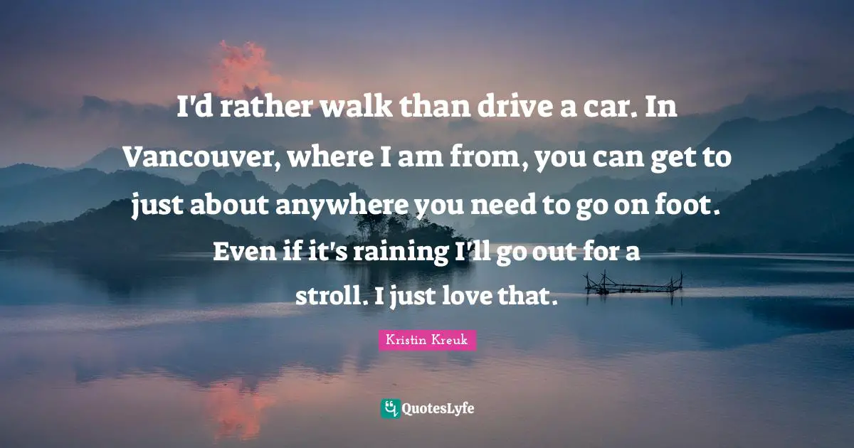 I'd rather walk than drive a car. In Vancouver, where I am from, you can get to just about anywhere you need to go on foot. Even if it's raining I'll go out for a stroll. I just love that.