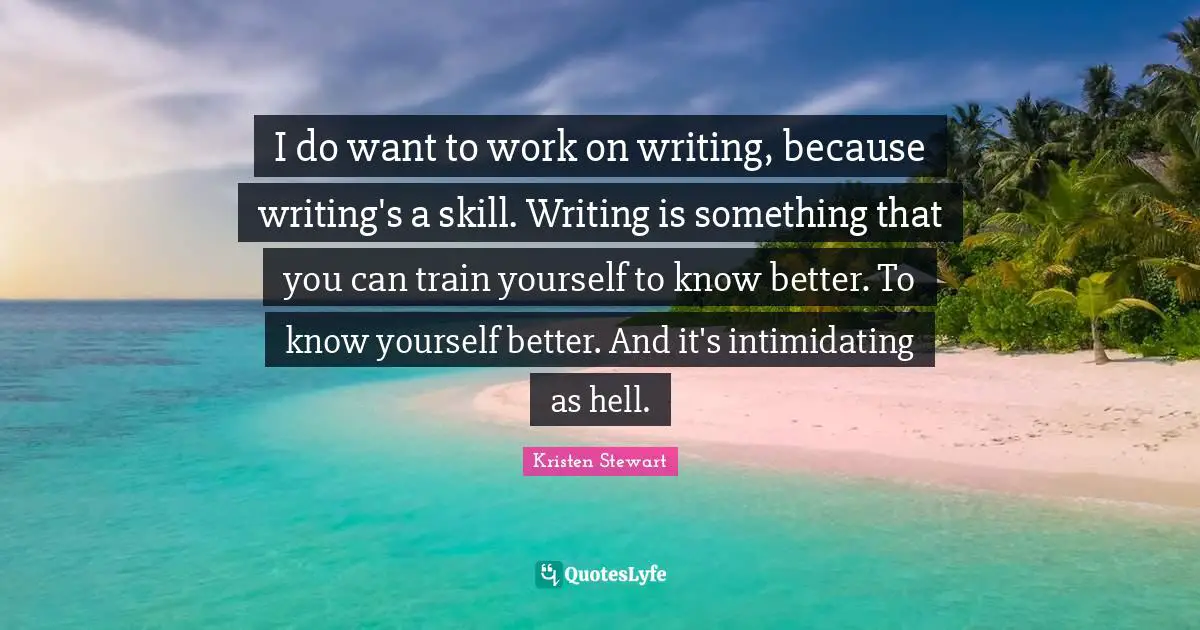 I do want to work on writing, because writing's a skill. Writing is something that you can train yourself to know better. To know yourself better. And it's intimidating as hell.