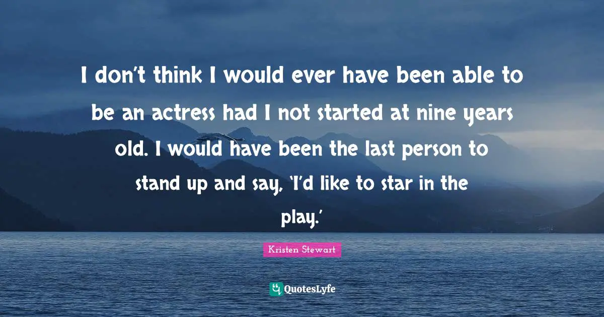 I don’t think I would ever have been able to be an actress had I not started at nine years old. I would have been the last person to stand up and say, ‘I’d like to star in the play.’