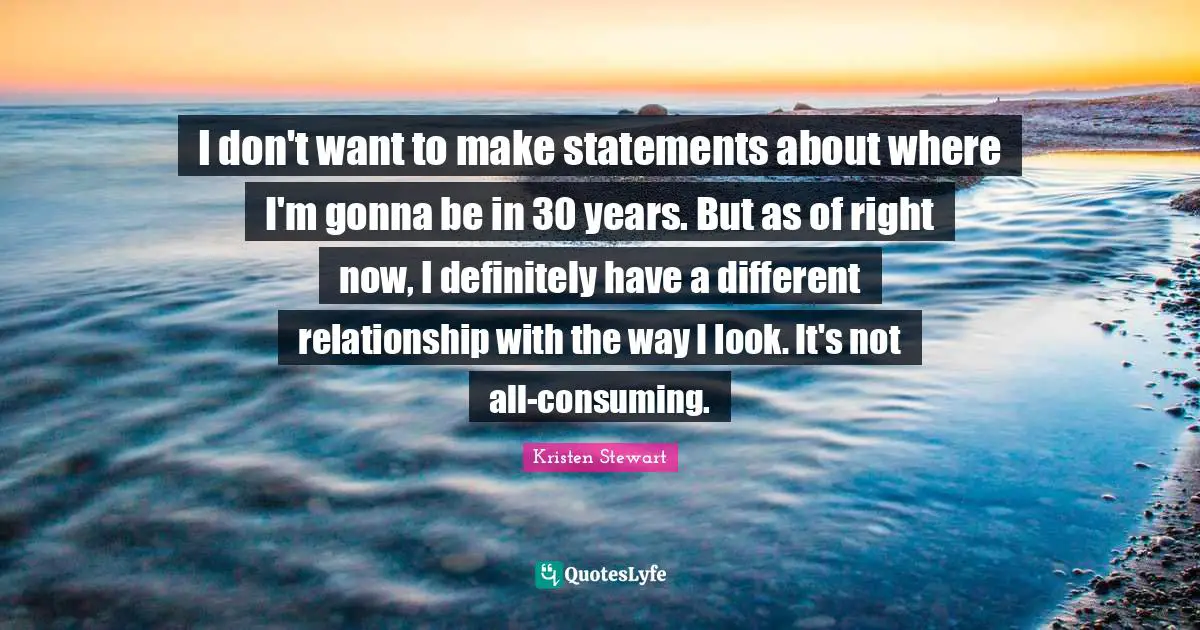 I don't want to make statements about where I'm gonna be in 30 years. But as of right now, I definitely have a different relationship with the way I look. It's not all-consuming.