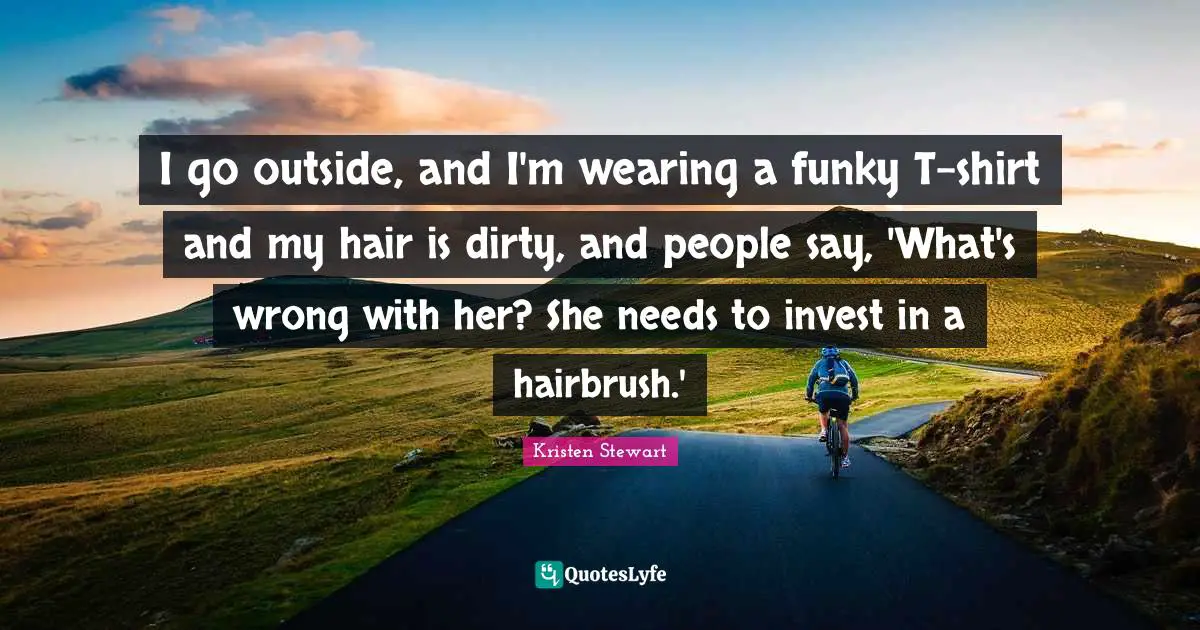 I go outside, and I'm wearing a funky T-shirt and my hair is dirty, and people say, 'What's wrong with her? She needs to invest in a hairbrush.'