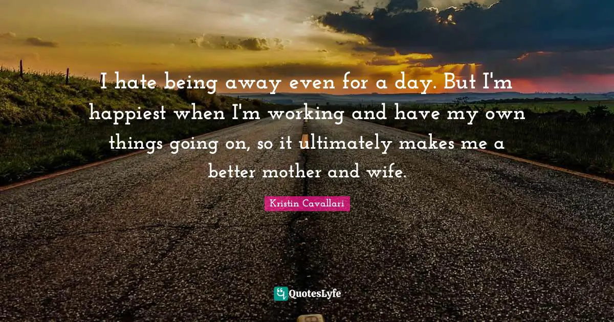 I hate being away even for a day. But I'm happiest when I'm working and have my own things going on, so it ultimately makes me a better mother and wife.