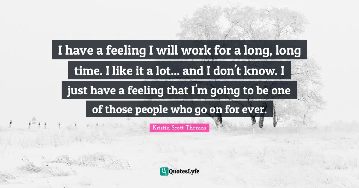 I have a feeling I will work for a long, long time. I like it a lot... and I don't know. I just have a feeling that I'm going to be one of those people who go on for ever.