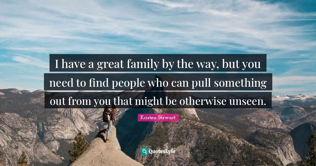 I have a great family by the way, but you need to find people who can pull something out from you that might be otherwise unseen.