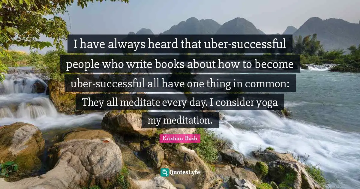 I have always heard that uber-successful people who write books about how to become uber-successful all have one thing in common: They all meditate every day. I consider yoga my meditation.