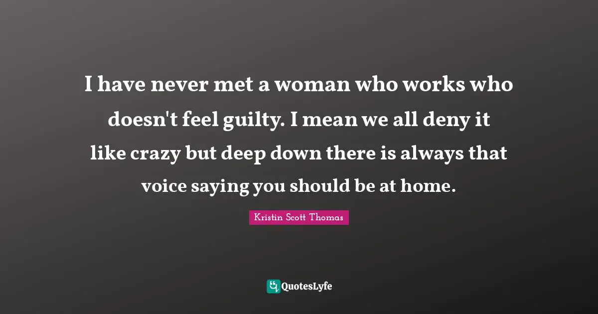 I have never met a woman who works who doesn't feel guilty. I mean we all deny it like crazy but deep down there is always that voice saying you should be at home.