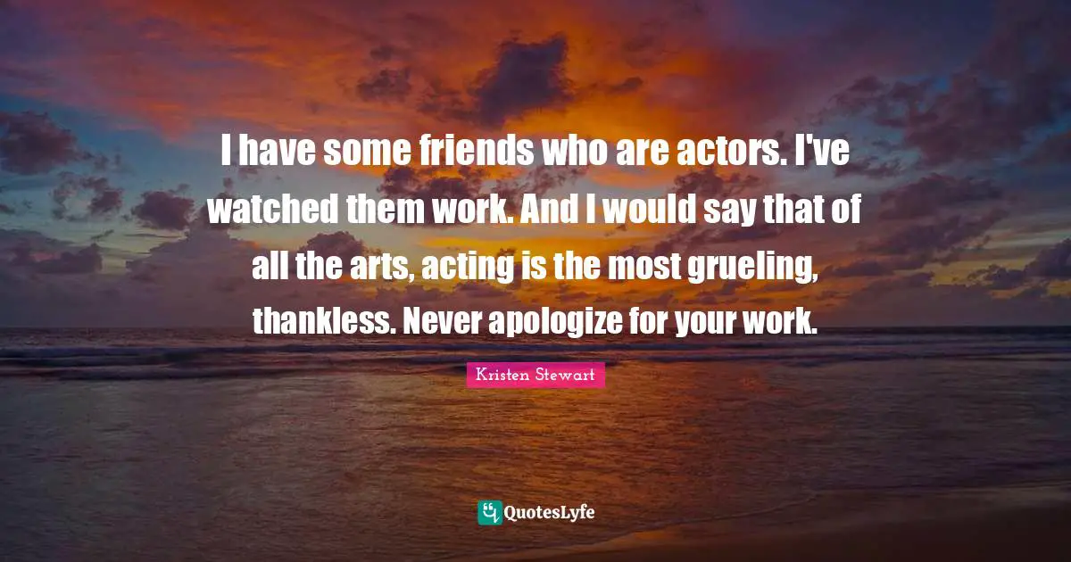 I have some friends who are actors. I've watched them work. And I would say that of all the arts, acting is the most grueling, thankless. Never apologize for your work.