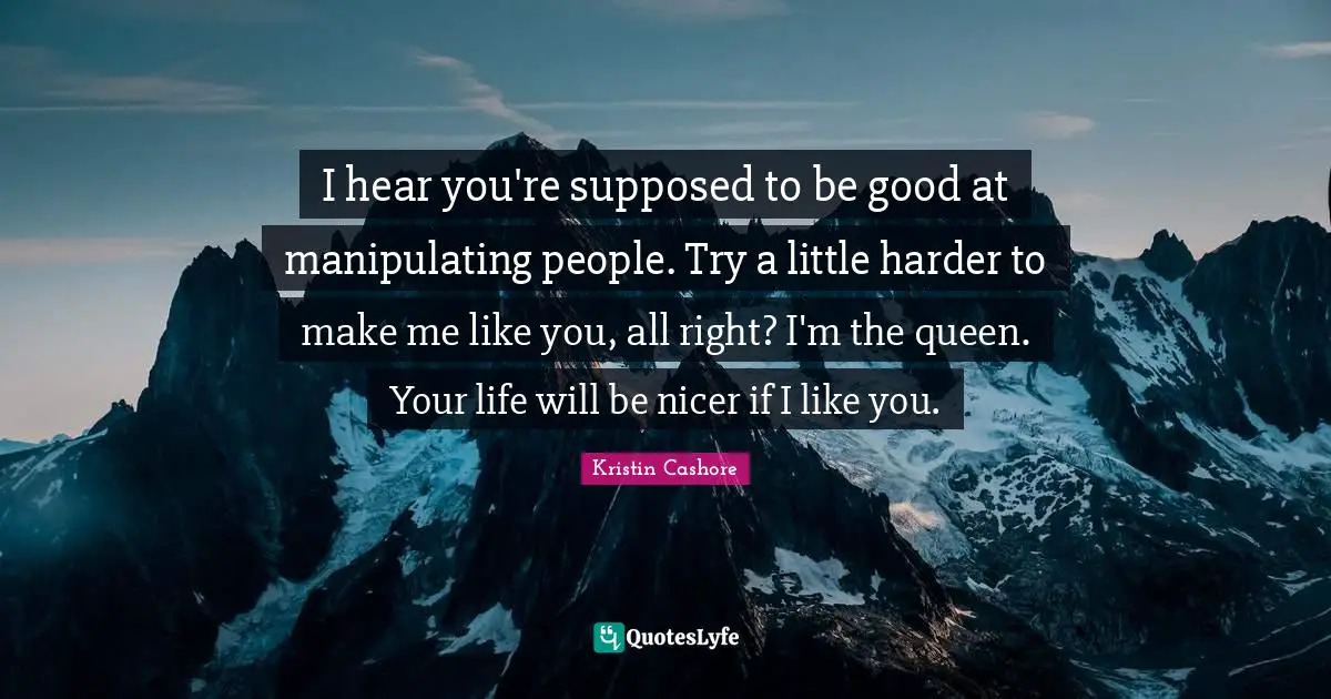 I hear you're supposed to be good at manipulating people. Try a little harder to make me like you, all right? I'm the queen. Your life will be nicer if I like you.