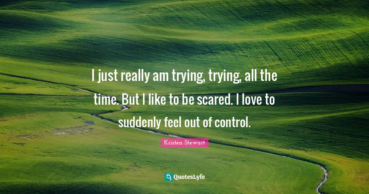 I just really am trying, trying, all the time. But I like to be scared. I love to suddenly feel out of control.
