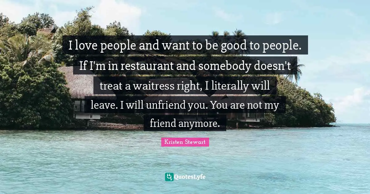 I love people and want to be good to people. If I'm in restaurant and somebody doesn't treat a waitress right, I literally will leave. I will unfriend you. You are not my friend anymore.