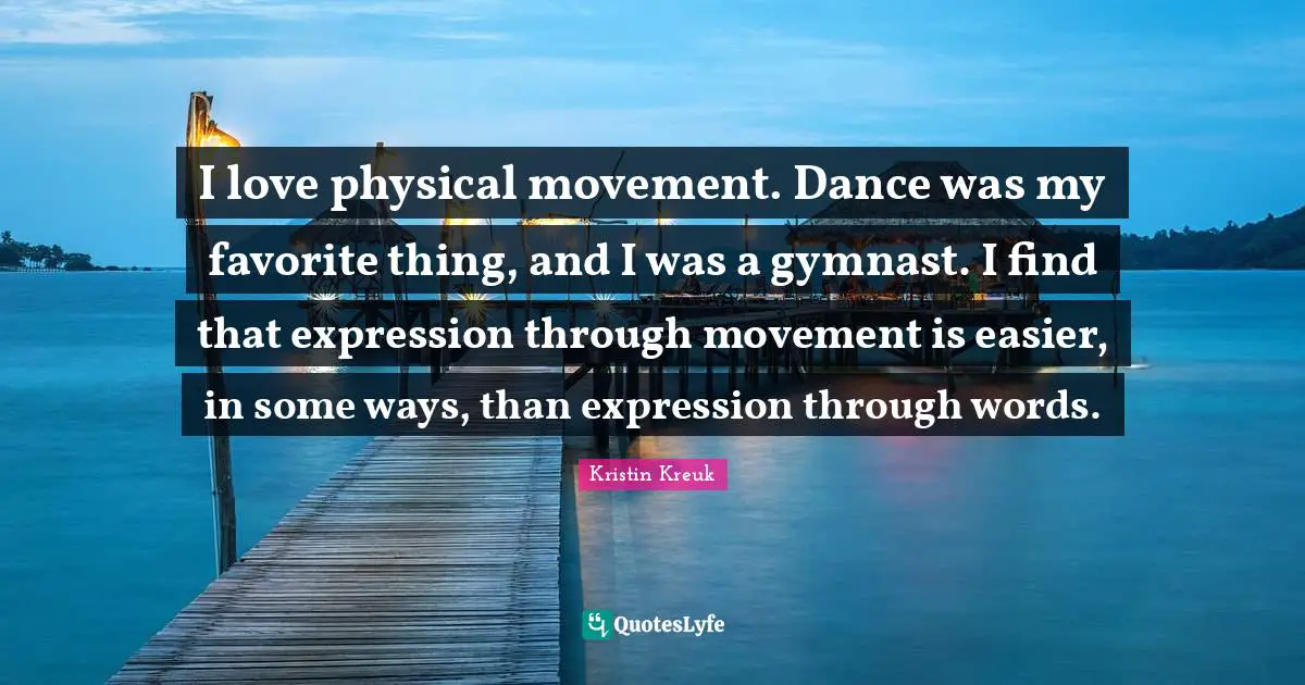 I love physical movement. Dance was my favorite thing, and I was a gymnast. I find that expression through movement is easier, in some ways, than expression through words.