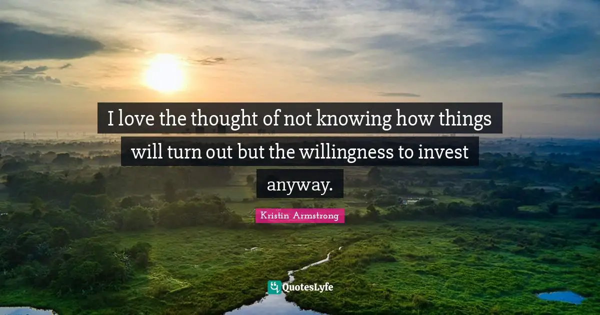 I love the thought of not knowing how things will turn out but the willingness to invest anyway.
