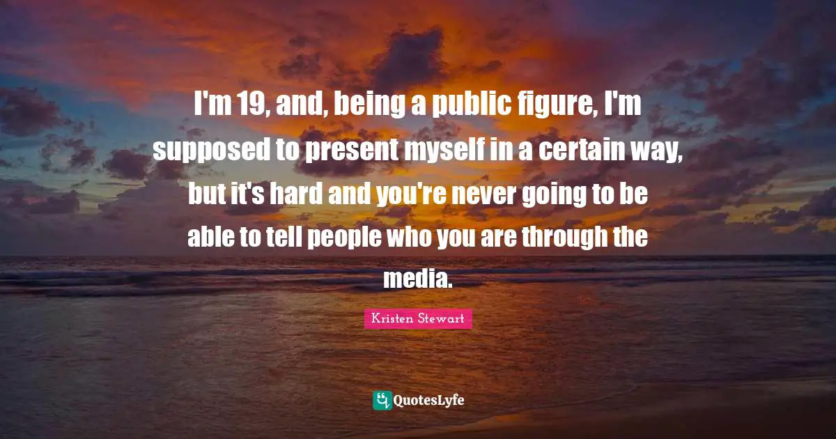 I'm 19, and, being a public figure, I'm supposed to present myself in a certain way, but it's hard and you're never going to be able to tell people who you are through the media.