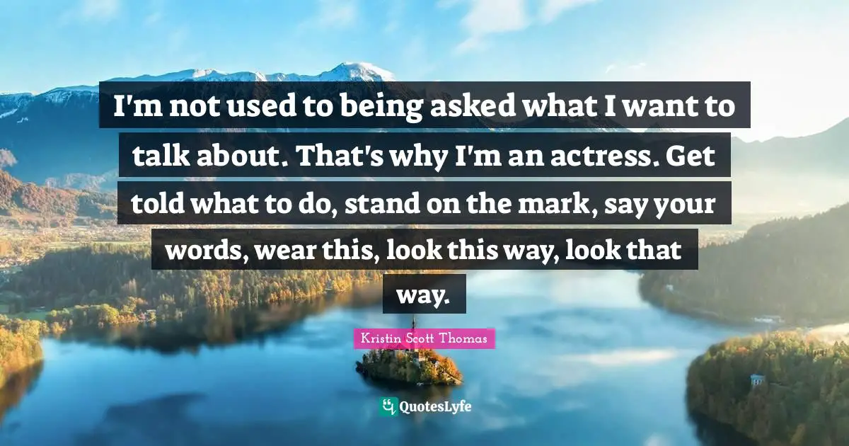 I'm not used to being asked what I want to talk about. That's why I'm an actress. Get told what to do, stand on the mark, say your words, wear this, look this way, look that way.