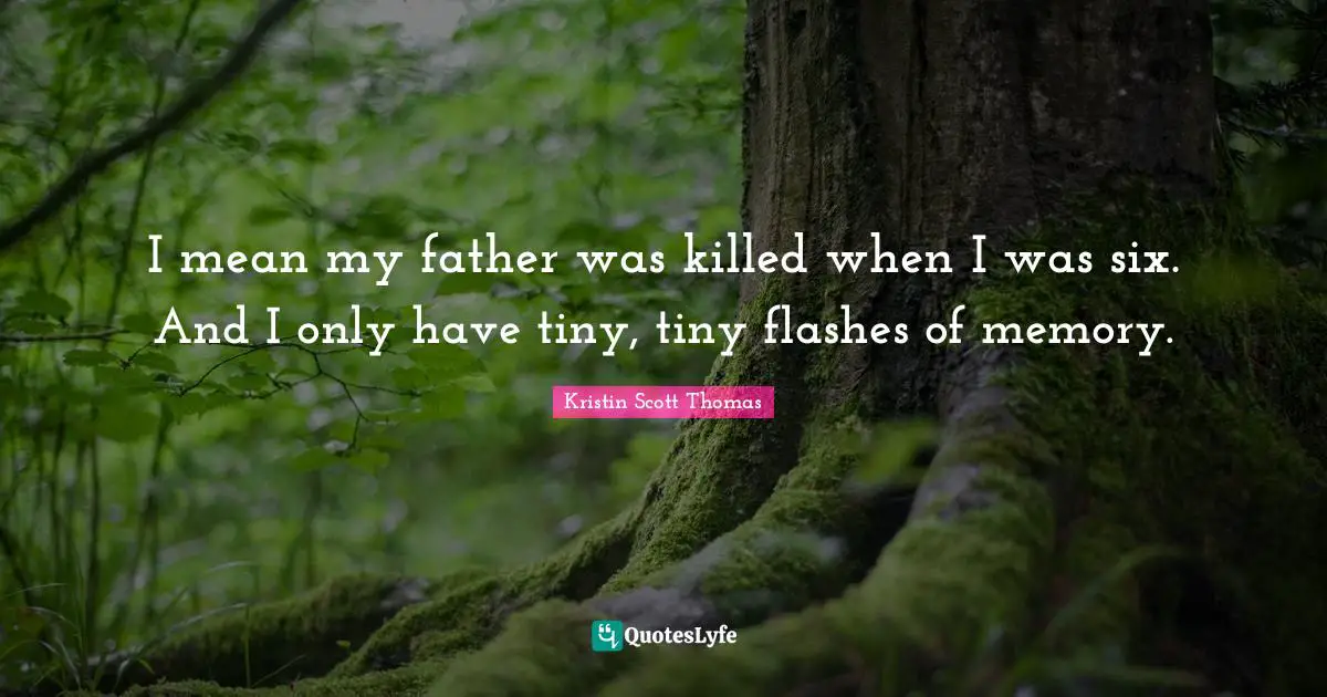 I mean my father was killed when I was six. And I only have tiny, tiny flashes of memory.