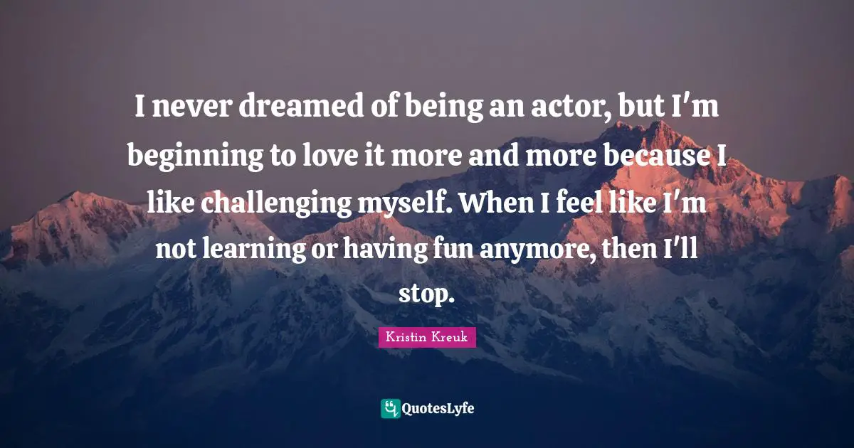 I never dreamed of being an actor, but I'm beginning to love it more and more because I like challenging myself. When I feel like I'm not learning or having fun anymore, then I'll stop.