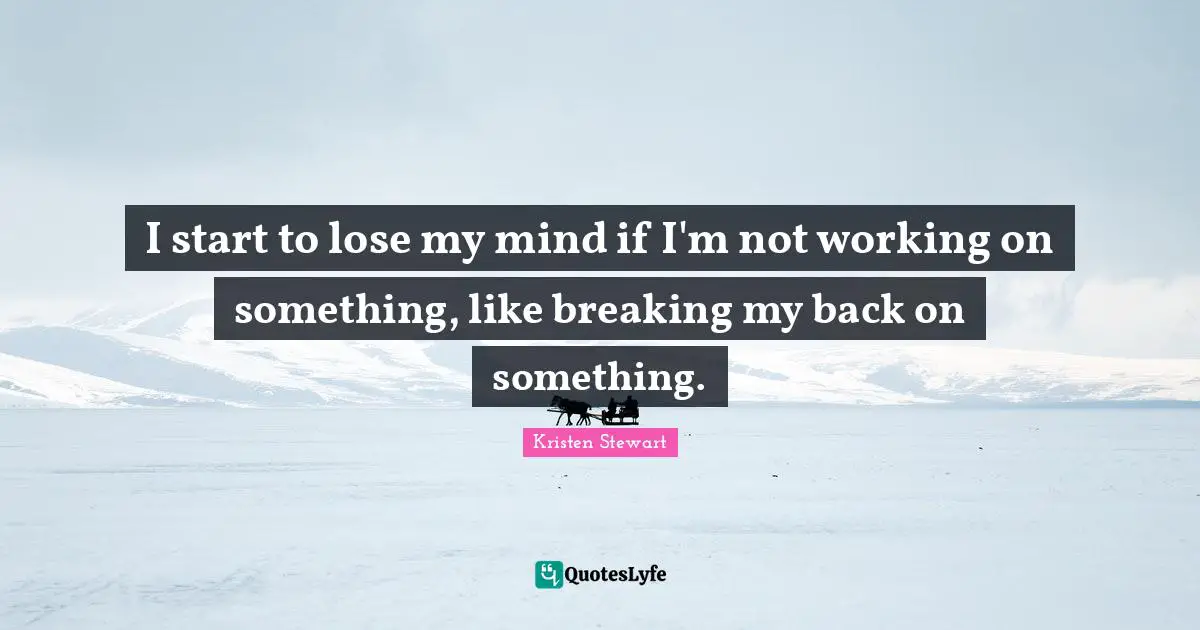 I start to lose my mind if I'm not working on something, like breaking my back on something.