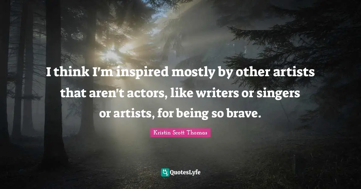 I think I'm inspired mostly by other artists that aren't actors, like writers or singers or artists, for being so brave.