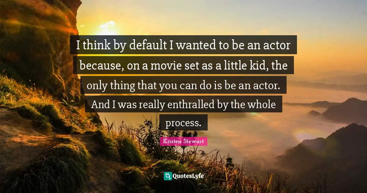 I think by default I wanted to be an actor because, on a movie set as a little kid, the only thing that you can do is be an actor. And I was really enthralled by the whole process.