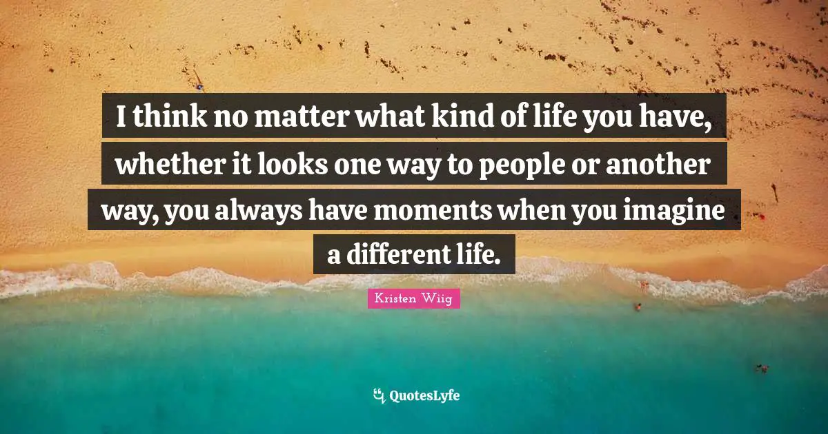 I think no matter what kind of life you have, whether it looks one way to people or another way, you always have moments when you imagine a different life.