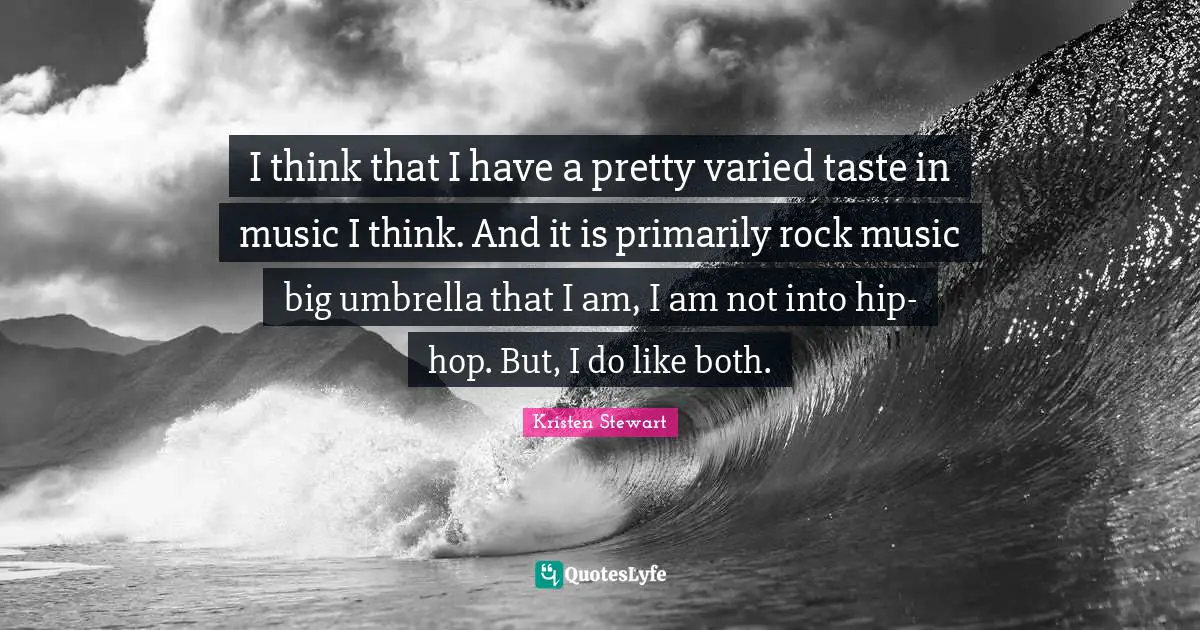 I think that I have a pretty varied taste in music I think. And it is primarily rock music big umbrella that I am, I am not into hip-hop. But, I do like both.