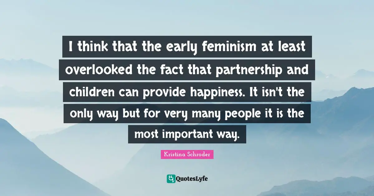 I think that the early feminism at least overlooked the fact that partnership and children can provide happiness. It isn't the only way but for very many people it is the most important way.