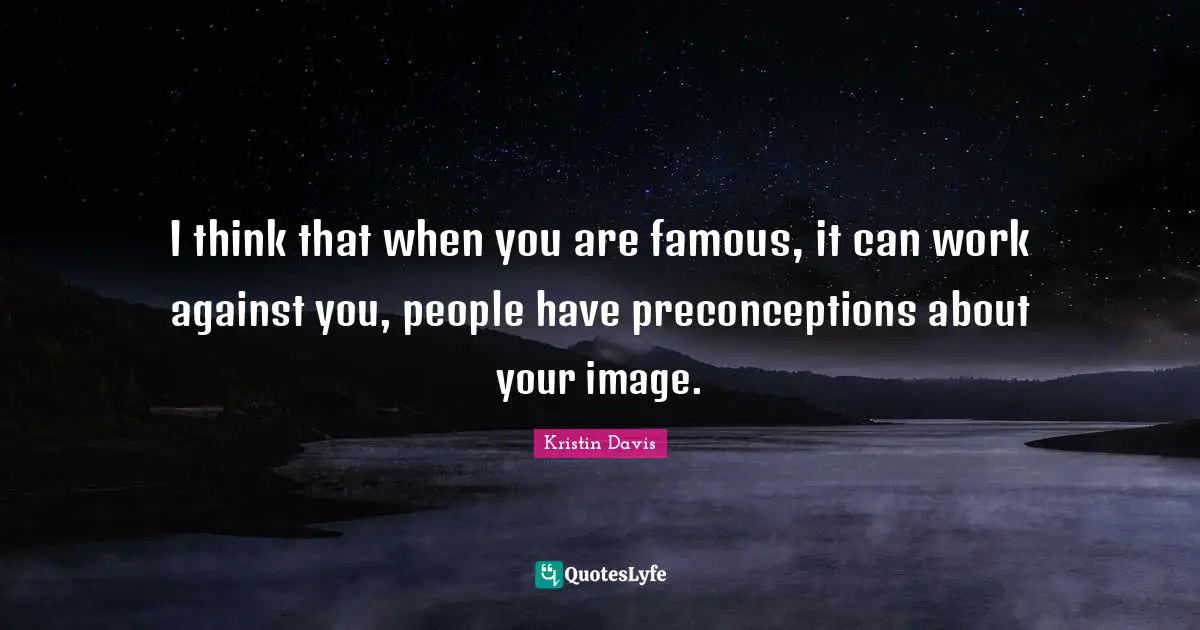 I think that when you are famous, it can work against you, people have preconceptions about your image.