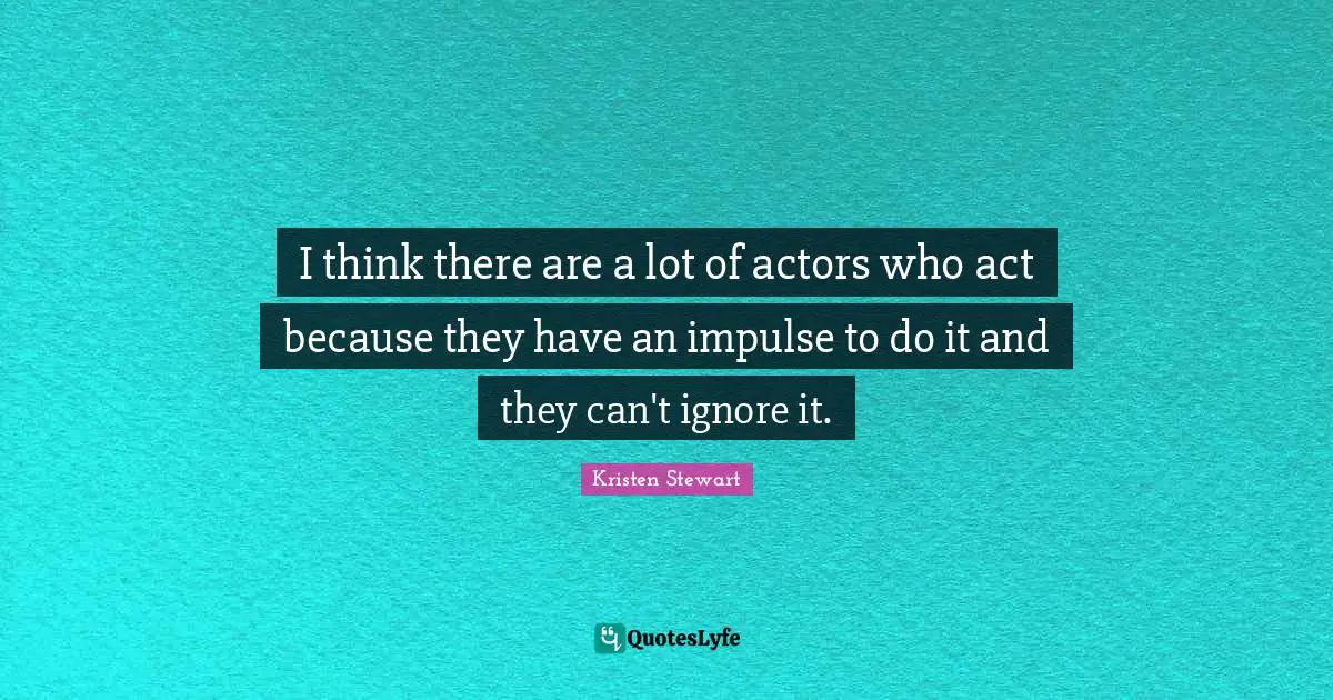 I think there are a lot of actors who act because they have an impulse to do it and they can't ignore it.
