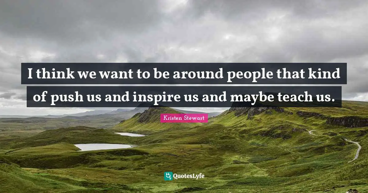 I think we want to be around people that kind of push us and inspire us and maybe teach us.