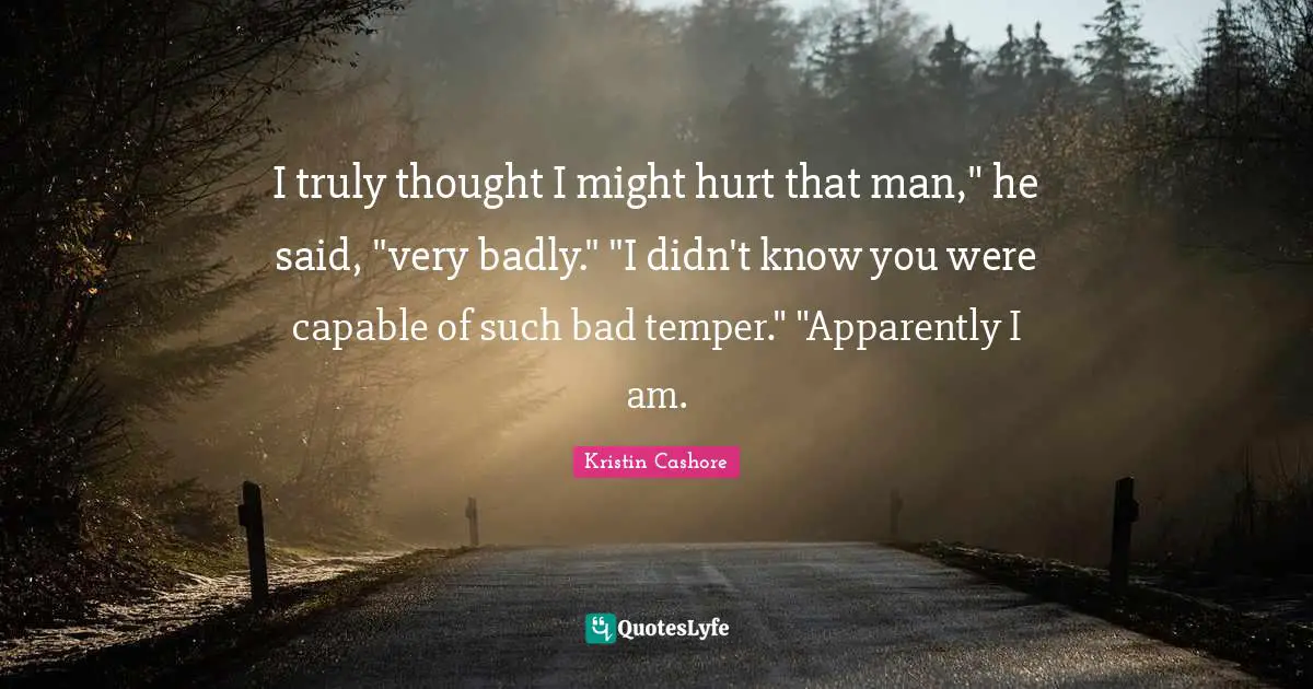 I truly thought I might hurt that man," he said, "very badly." "I didn't know you were capable of such bad temper." "Apparently I am.