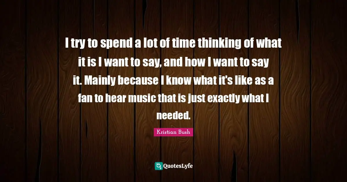 I try to spend a lot of time thinking of what it is I want to say, and how I want to say it. Mainly because I know what it's like as a fan to hear music that is just exactly what I needed.