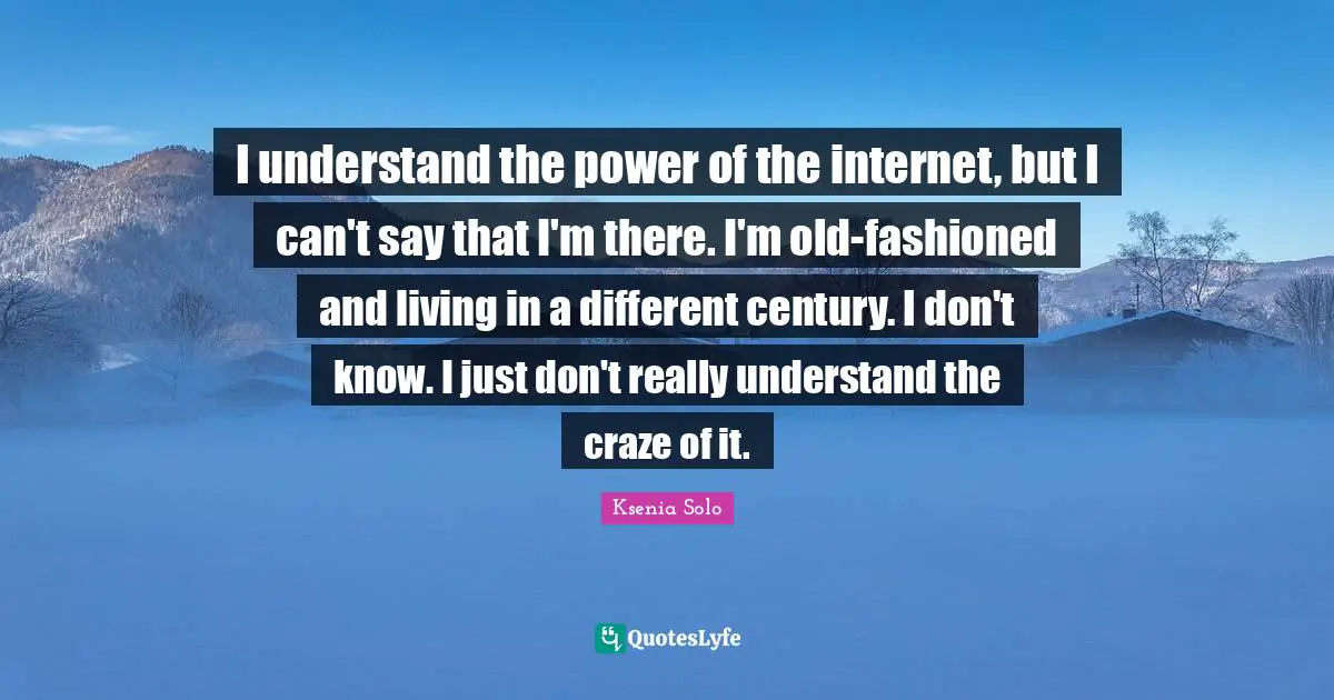I understand the power of the internet, but I can't say that I'm there. I'm old-fashioned and living in a different century. I don't know. I just don't really understand the craze of it.