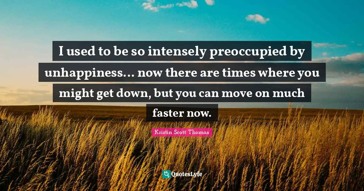 I used to be so intensely preoccupied by unhappiness... now there are times where you might get down, but you can move on much faster now.