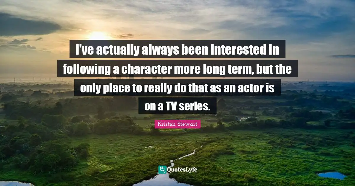 I've actually always been interested in following a character more long term, but the only place to really do that as an actor is on a TV series.