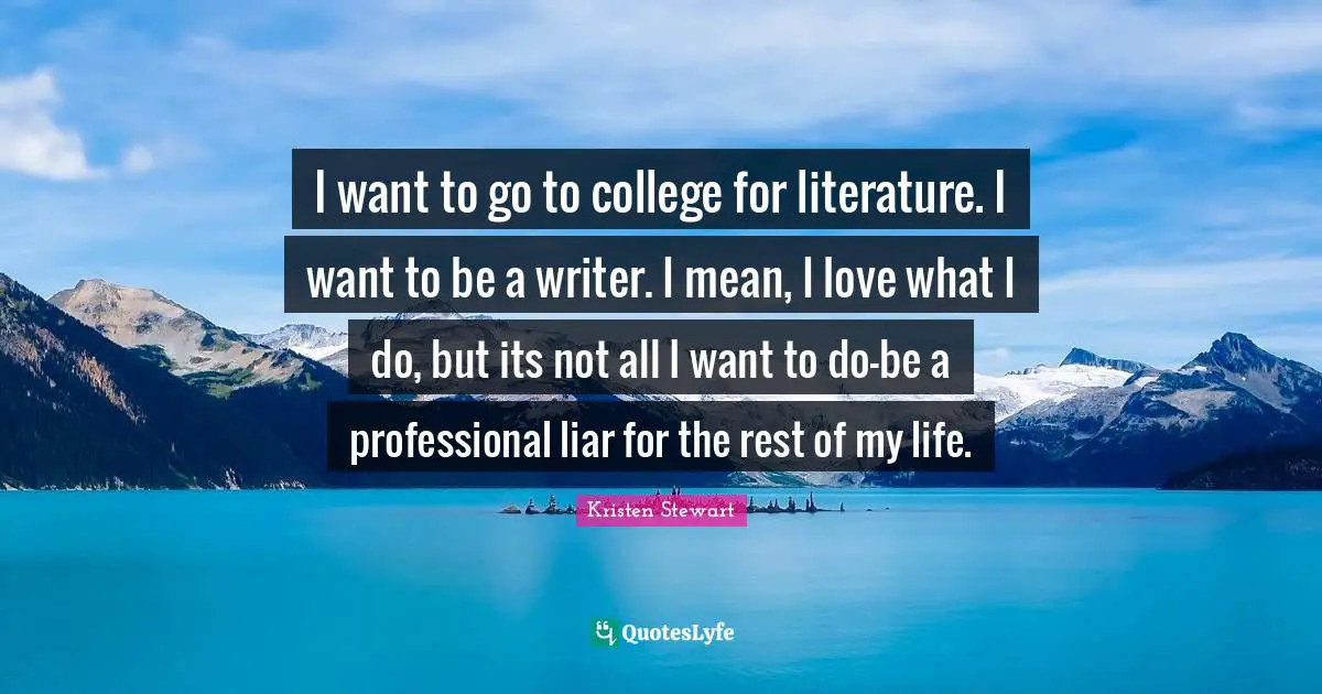 I want to go to college for literature. I want to be a writer. I mean, I love what I do, but its not all I want to do-be a professional liar for the rest of my life.