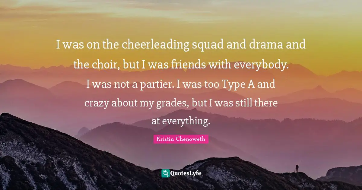 I was on the cheerleading squad and drama and the choir, but I was friends with everybody. I was not a partier. I was too Type A and crazy about my grades, but I was still there at everything.
