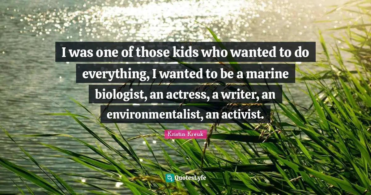 I was one of those kids who wanted to do everything, I wanted to be a marine biologist, an actress, a writer, an environmentalist, an activist.