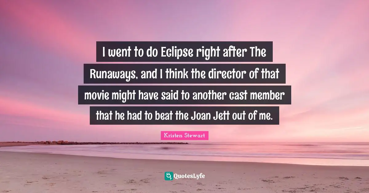 I went to do Eclipse right after The Runaways, and I think the director of that movie might have said to another cast member that he had to beat the Joan Jett out of me.