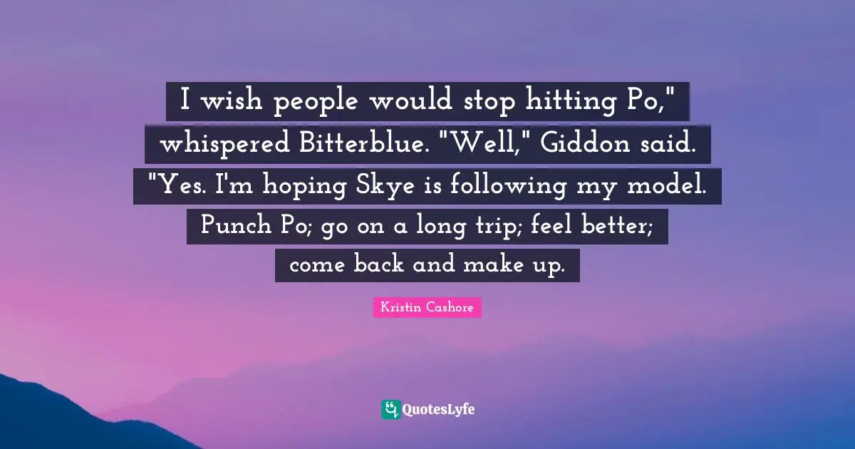 I wish people would stop hitting Po," whispered Bitterblue. "Well," Giddon said. "Yes. I'm hoping Skye is following my model. Punch Po; go on a long trip; feel better; come back and make up.