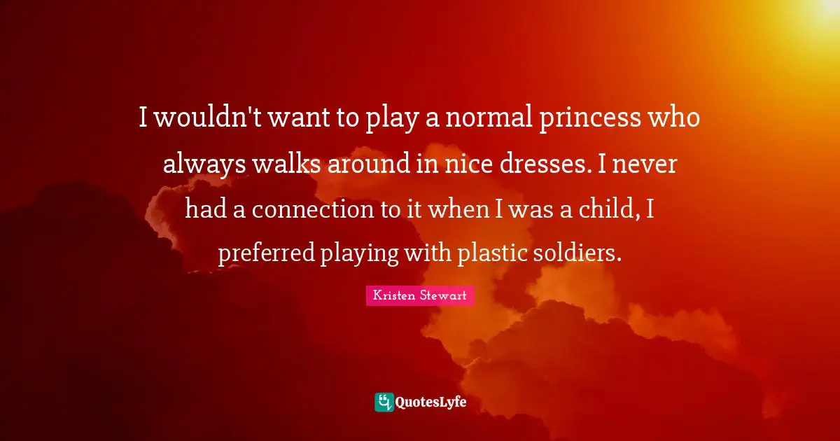 I wouldn't want to play a normal princess who always walks around in nice dresses. I never had a connection to it when I was a child, I preferred playing with plastic soldiers.