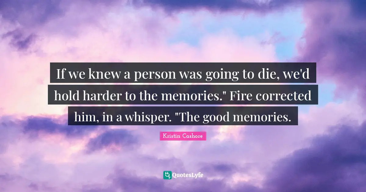 If we knew a person was going to die, we'd hold harder to the memories." Fire corrected him, in a whisper. "The good memories.