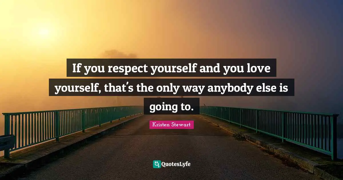 If you respect yourself and you love yourself, that's the only way anybody else is going to.