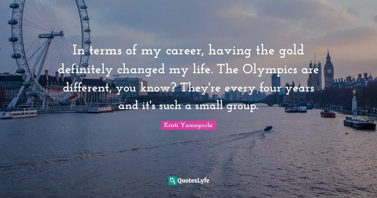 Kristi Yamaguchi Quotes: "In terms of my career, having the gold definitely changed my life. The Olympics are different, you know? They're every four years and it's such a small group."
