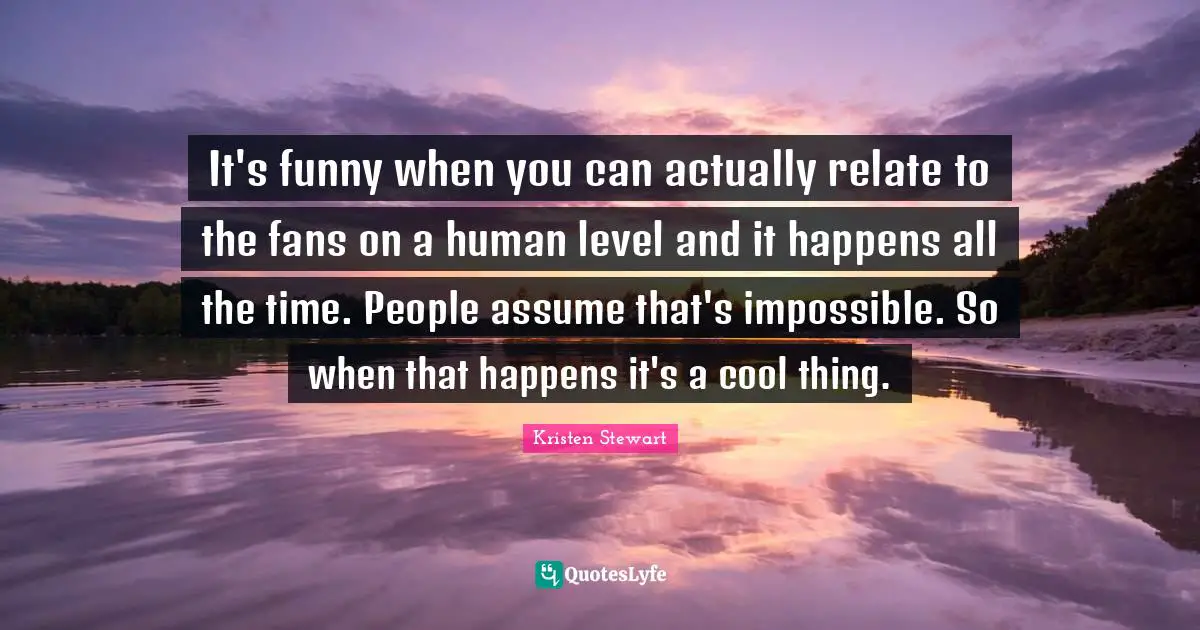 It's funny when you can actually relate to the fans on a human level and it happens all the time. People assume that's impossible. So when that happens it's a cool thing.