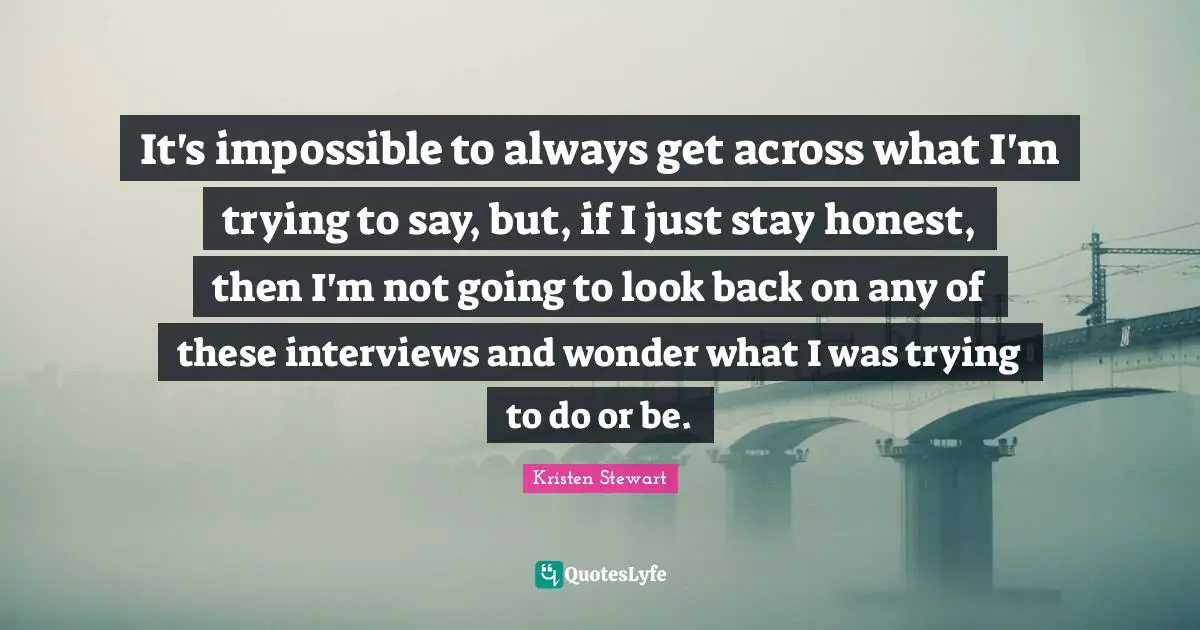 It's impossible to always get across what I'm trying to say, but, if I just stay honest, then I'm not going to look back on any of these interviews and wonder what I was trying to do or be.